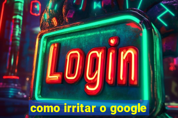 como irritar o google